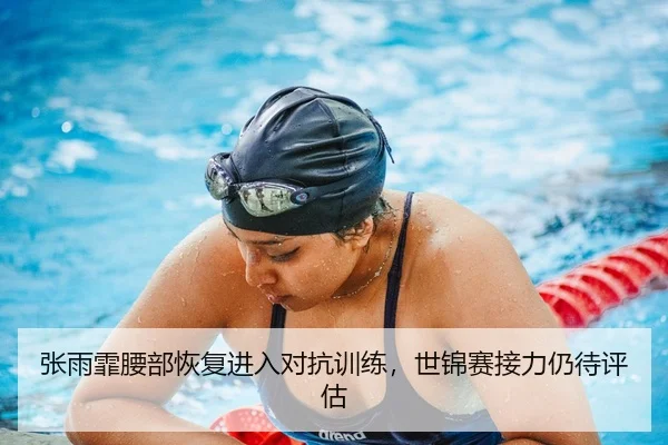 张雨霏腰部恢复进入对抗训练，世锦赛接力仍待评估