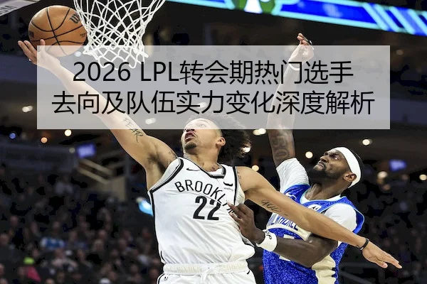 2026 LPL转会期热门选手去向及队伍实力变化深度解析